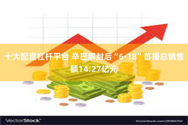 十大配资杠杆平台 辛巴解封后“6·18”首播总销售额14.27亿元