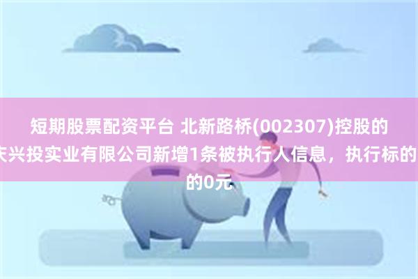 短期股票配资平台 北新路桥(002307)控股的重庆兴投实业有限公司新增1条被执行人信息，执行标的0元