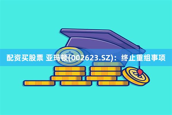 配资买股票 亚玛顿(002623.SZ)：终止重组事项