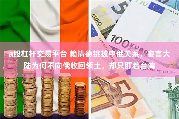 a股杠杆交易平台 赖清德挑拨中俄关系，妄言大陆为何不向俄收回领土，却只盯着台湾