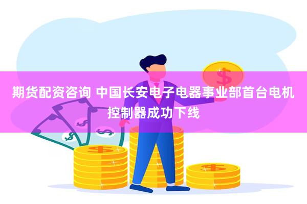 期货配资咨询 中国长安电子电器事业部首台电机控制器成功下线
