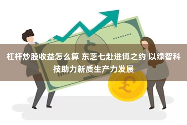 杠杆炒股收益怎么算 东芝七赴进博之约 以绿智科技助力新质生产力发展