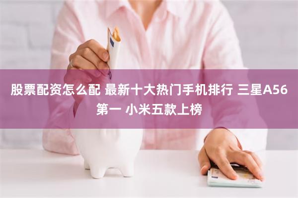 股票配资怎么配 最新十大热门手机排行 三星A56第一 小米五款上榜