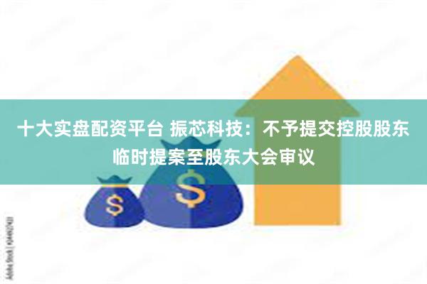 十大实盘配资平台 振芯科技：不予提交控股股东临时提案至股东大会审议