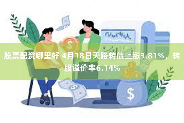 股票配资哪里好 4月18日天路转债上涨3.81%，转股溢价率6.14%