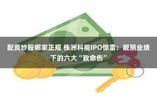 配资炒股哪家正规 株洲科能IPO惊雷：靓丽业绩下的六大“致命伤”