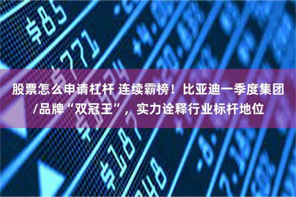 股票怎么申请杠杆 连续霸榜！比亚迪一季度集团/品牌“双冠王”，实力诠释行业标杆地位