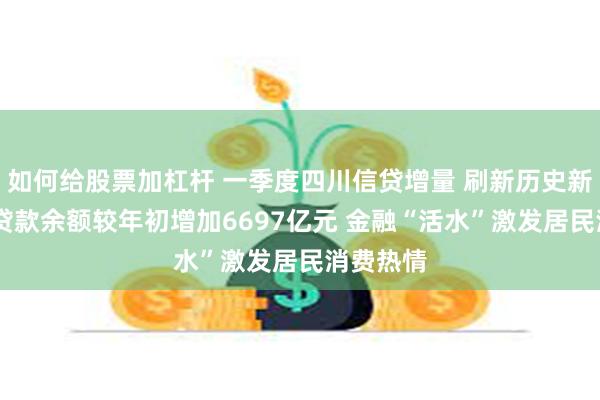 如何给股票加杠杆 一季度四川信贷增量 刷新历史新高 各项贷款余额较年初增加6697亿元 金融“活水”激发居民消费热情