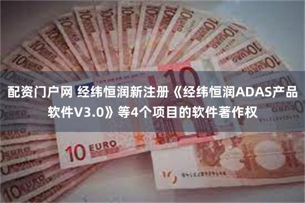 配资门户网 经纬恒润新注册《经纬恒润ADAS产品软件V3.0》等4个项目的软件著作权