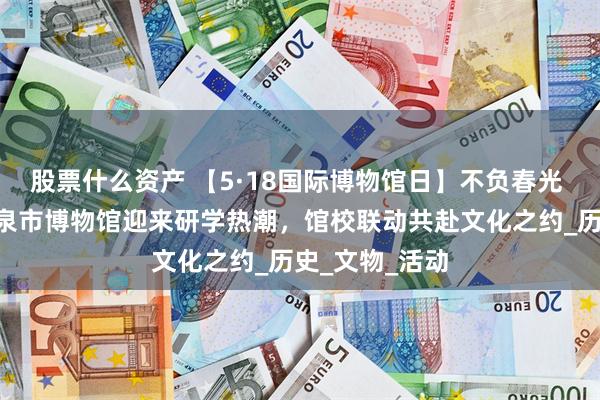 股票什么资产 【5·18国际博物馆日】不负春光 乐游酒博—酒泉市博物馆迎来研学热潮，馆校联动共赴文化之约_历史_文物_活动