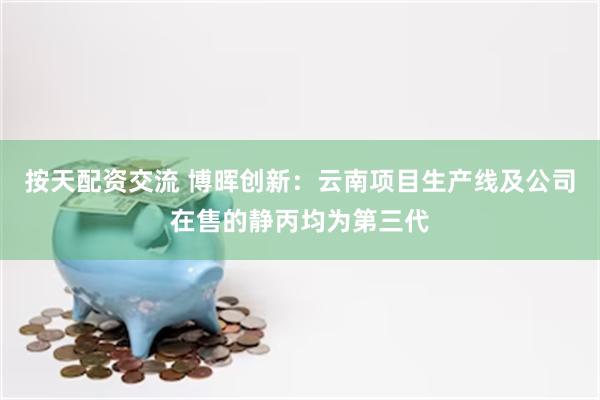 按天配资交流 博晖创新：云南项目生产线及公司在售的静丙均为第三代