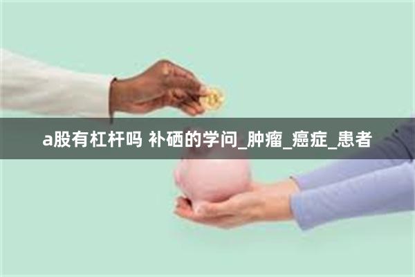 a股有杠杆吗 补硒的学问_肿瘤_癌症_患者