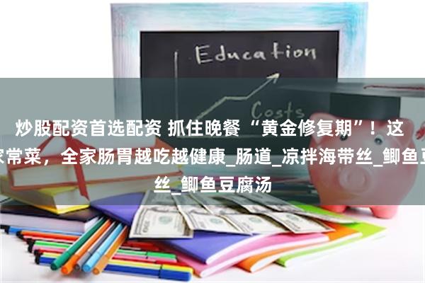 炒股配资首选配资 抓住晚餐 “黄金修复期”！这 8 道家常菜，全家肠胃越吃越健康_肠道_凉拌海带丝_鲫鱼豆腐汤