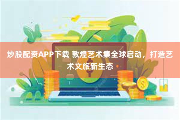 炒股配资APP下载 敦煌艺术集全球启动，打造艺术文旅新生态