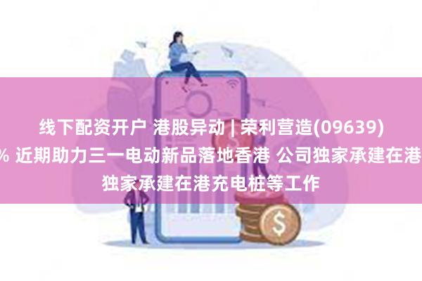 线下配资开户 港股异动 | 荣利营造(09639)午后拉升逾7% 近期助力三一电动新品落地香港 公司独家承建在港充电桩等工作