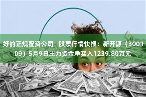 好的正规配资公司   股票行情快报：新开源（300109）5月9日主力资金净买入1239.80万元