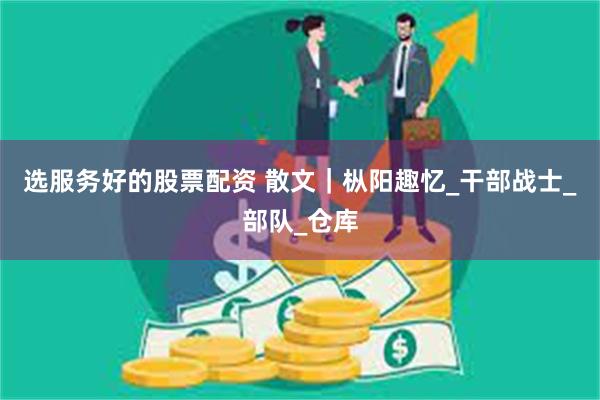 选服务好的股票配资 散文｜枞阳趣忆_干部战士_部队_仓库