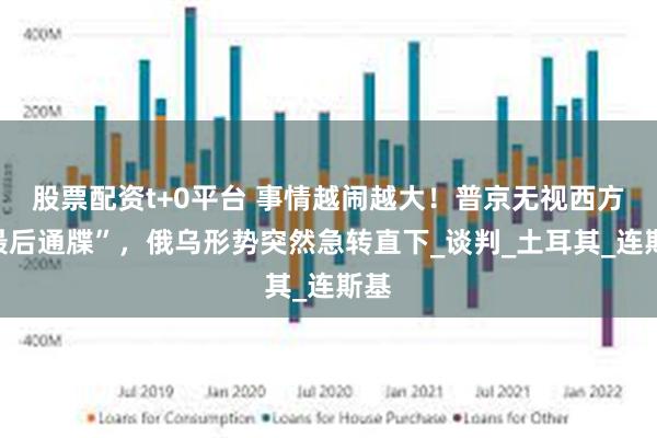 股票配资t+0平台 事情越闹越大！普京无视西方“最后通牒”，俄乌形势突然急转直下_谈判_土耳其_连斯基