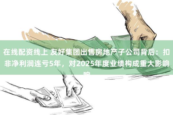 在线配资线上 友好集团出售房地产子公司背后：扣非净利润连亏5年，对2025年度业绩构成重大影响