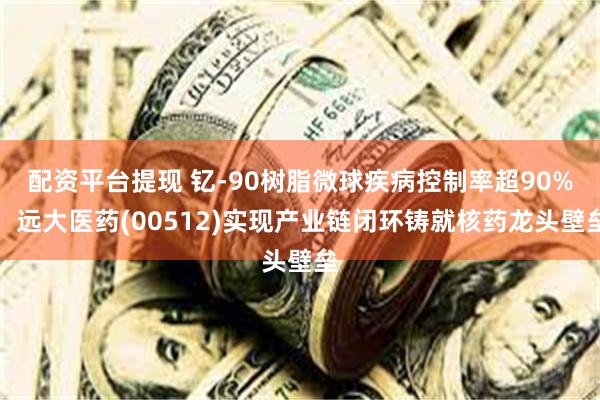 配资平台提现 钇-90树脂微球疾病控制率超90%，远大医药(00512)实现产业链闭环铸就核药龙头壁垒