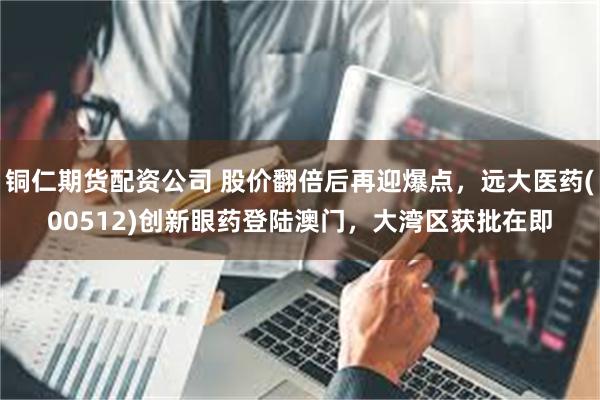 铜仁期货配资公司 股价翻倍后再迎爆点，远大医药(00512)创新眼药登陆澳门，大湾区获批在即