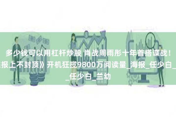 多少钱可以用杠杆炒股 肖战周雨彤十年首搭谍战！《谍报上不封顶》开机狂揽9800万阅读量_海报_任少白_兰幼