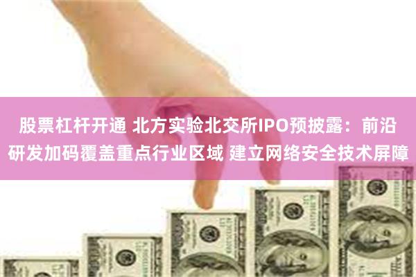 股票杠杆开通 北方实验北交所IPO预披露：前沿研发加码覆盖重点行业区域 建立网络安全技术屏障