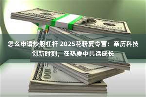 怎么申请炒股杠杆 2025花粉夏令营：亲历科技创新时刻，在热爱中共话成长