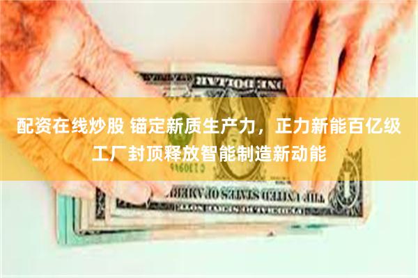 配资在线炒股 锚定新质生产力，正力新能百亿级工厂封顶释放智能制造新动能