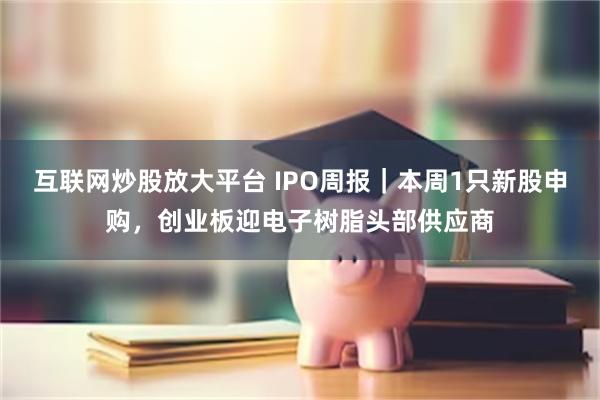 互联网炒股放大平台 IPO周报｜本周1只新股申购，创业板迎电子树脂头部供应商