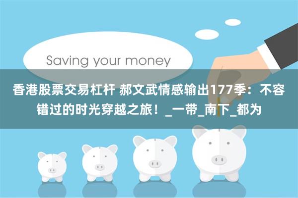 香港股票交易杠杆 郝文武情感输出177季：不容错过的时光穿越之旅！_一带_南下_都为